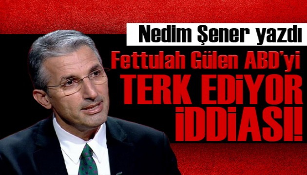 Nedim Şener yazdı: Fetullah Gülen ABD’yi terk etmek için hazırlanıyor iddiası!