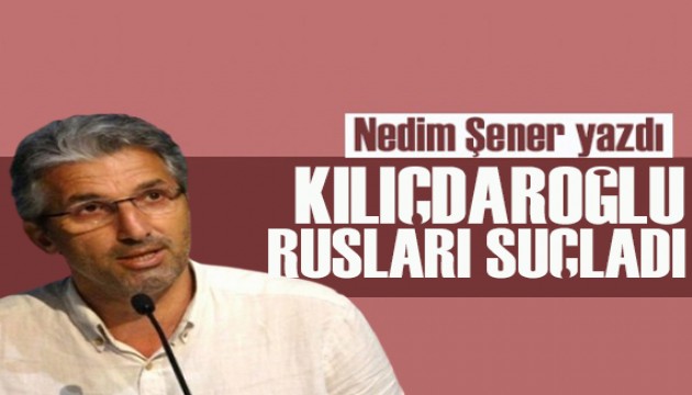 Nedim Şener yazdı: Kılıçdaroğlu Rusları suçladı!