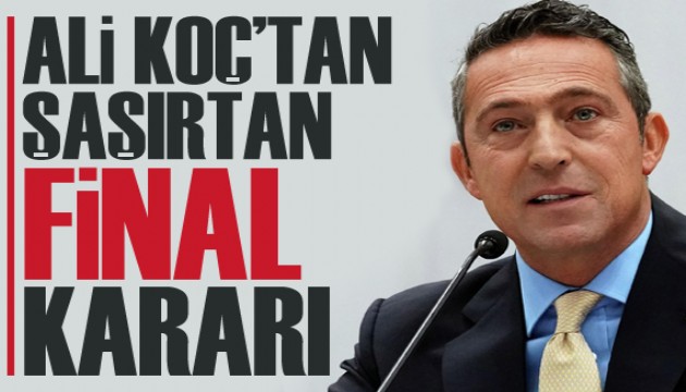 Ali Koç'tan şaşırtan 'final' kararı