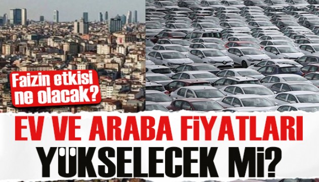 Ev ve araba fiyatları yükselecek mi? Faizin etkisi ne olacak?