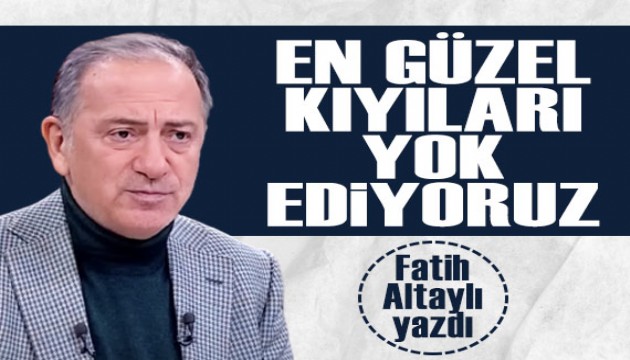 Fatih Altaylı yazdı: En güzel kıyıları yok ediyoruz