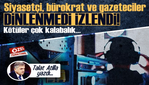 Talat Atilla yazdı: Siyasetçi, bürokrat ve gazeteciler dinlenmedi, izlendi!