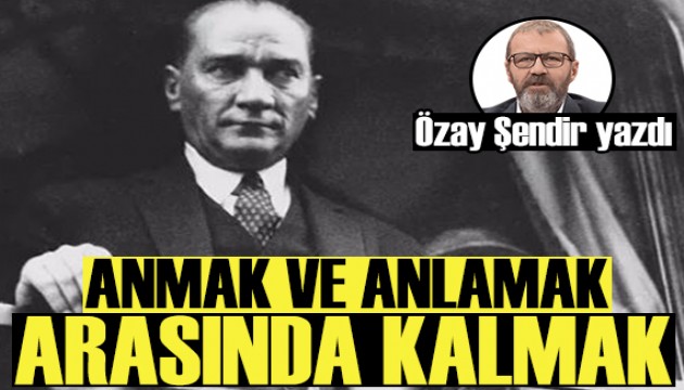 Özay Şendir yazdı: Anmak ve anlamak arasında kalmak...